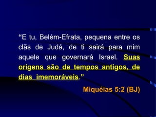 “E tu, Belém-Efrata, pequena entre os
clãs de Judá, de ti sairá para mim
aquele que governará Israel. Suas
origens são de tempos antigos, de
dias imemoráveis.”
Miquéias 5:2 (BJ)Miquéias 5:2 (BJ)
 