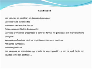 Clasificación Las vacunas se clasifican en dos grandes grupos: Vacunas vivas o atenuadas  Vacunas muertas o inactivadas.  Existen varios métodos de obtención: Vacunas a virulentas preparadas a partir de formas no peligrosas del microorganismo patógeno.  Vacunas posificadas a partir de organismos muertos o inactivos.  Antígenos purificados.  Vacunas genéticas.  Las vacunas se administran por medio de una inyección, o por vía oral (tanto con líquidos como con pastillas). . 