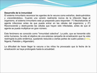 Desarrollo de la inmunidad El sistema inmunitario reconoce los agentes de la vacuna como extraños, destruyéndolos y «recordándolos». Cuando una versión realmente nociva de la infección llega al organismo, el sistema inmunitario está ya preparado para responder: 1º) Neutralizando al agente infeccioso antes de que pueda entrar en las células del organismo; y 2º) Reconociendo y destruyendo las células que hayan sido infectadas, antes de que el agente se pueda multiplicar en gran número. Este fenómeno es conocido como "inmunidad colectiva". La polio, que se transmite sólo entre humanos, ha sido el objetivo de una extensa campaña de erradicación que ha visto restringida la polio endémica, quedando reducida a ciertas partes de cuatro países ( India , Nigeria, Pakistán y Afganistán).  La dificultad de hacer llegar la vacuna a los niños ha provocado que la fecha de la erradicación se haya prolongado hasta la actualidad. 