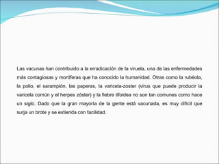 Las vacunas han contribuido a la erradicación de la viruela, una de las enfermedades más contagiosas y mortíferas que ha conocido la humanidad. Otras como la rubéola, la polio, el sarampión, las paperas, la varicela-zoster (virus que puede producir la varicela común y el herpes zóster) y la fiebre tifoidea no son tan comunes como hace un siglo. Dado que la gran mayoría de la gente está vacunada, es muy difícil que surja un brote y se extienda con facilidad. 