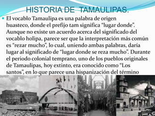 HISTORIA DE TAMAULIPAS.
 El vocablo Tamaulipa es una palabra de origen
huasteco, donde el prefijo tam significa “lugar donde”.
Aunque no existe un acuerdo acerca del significado del
vocablo holipa, parece ser que la interpretación más común
es “rezar mucho”, lo cual, uniendo ambas palabras, daría
lugar al significado de “lugar donde se reza mucho”. Durante
el periodo colonial temprano, uno de los pueblos originales
de Tamaulipas, hoy extinto, era conocido como “Los
santos”, en lo que parece una hispanización del término
holipa.
 