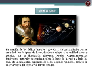 La sanción de los delitos hasta el siglo XVIII se caracterizaba por su
crueldad, era la época de luces, donde se adapta a la realidad social y
política. En la ilustración (Newton, Kepler, Copernimico).Los
fenómenos naturales se explican sobre la base de la razón y bajo las
leyes de la casualidad, separándose de los dogmas religiosos. Influye en
la separación del estado y la iglesia católica.
 