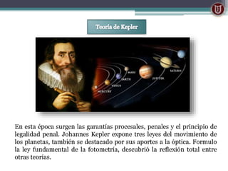 En esta época surgen las garantías procesales, penales y el principio de
legalidad penal. Johannes Kepler expone tres leyes del movimiento de
los planetas, también se destacado por sus aportes a la óptica. Formulo
la ley fundamental de la fotometría, descubrió la reflexión total entre
otras teorías.
 