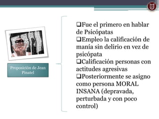 Proposición de Jean
Pinatel
Fue el primero en hablar
de Psicópatas
Empleo la calificación de
manía sin delirio en vez de
psicópata
Calificación personas con
actitudes agresivas
Posteriormente se asigno
como persona MORAL
INSANA (depravada,
perturbada y con poco
control)
 