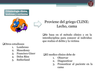 Proviene del griego CLINE:
Lecho, cama
Se basa en el método clínico y en la
interdisciplina para conocer al individuo
que realizo el delito y la victima
El medico clínico debe de
1. Observar
2. Diagnosticar
3. Pronosticar al paciente en la
cama
Otros estudiosos
1. Lombroso
2. Maucdesey
3. Francisco Giner
4. Delos Ríos
5. Sutherland
 