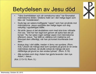 Betydelsen av Jesu d?d
                ?  V?ra ?vertr?delser och v?r oomskurna natur har f?rorsakat
                   m?nniskorna d?den. D?dens makt var i den heliga lagen som
                   blev v?r motst?ndare.
                ?  Guds lag var satans kraftigaste vapen som han anv?nde mot
                   m?nniskorna. Jesus uppfyllde den heliga lagen och dog
                   oskyldig i ogudaktigas st?lle.
                ?  S? str?k Jesus ut det skuldebrev som med sina krav vittnade
                   mot oss. Det har han tagit bort genom att spika fast det p?
                   korset. Nu har satan inget verkligt vapen mot m?nniskorna
                   eftersom Jesus: har kl?tt av v?ldena och makterna och
                   f?revisat dem offentligt, n?r han p? korset triumferade ?ver
                   dem.
                ?  Kristus dog i v?rt st?lle, medan vi ?nnu var syndare. (Rom.
                   5:8),Liksom de m?nga stod som syndare p? grund av en enda
                   m?nniskas olydnad, s? skulle ocks? de m?nga st? som
                   r?ttf?rdiga p? grund av den endes lydnad. (Rom. 5:19)
                ?  Alla syndare som dog i Adam har gjorts levande i den nye
                   Adam, i Jesus.
                (Kol. 2:13-15; Rom. 5.)




Wednesday, October 20, 2010
 