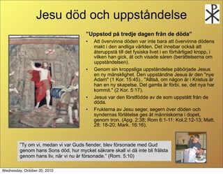 Jesu d?d och uppst?ndelse
                                       Uppstod p? tredje dagen fr?n de d?da
                                       ?   Att ?vervinna d?den var inte bara att ?vervinna d?dens
                                           makt i den andliga v?rlden. Det innebar ocks? att
                                           ?teruppst? till det fysiska livet i en f?rh?rligad kropp, i
                                           vilken han gick, ?t och visade s?ren (ber?ttelserna om
                                           uppst?ndelsen).
                                       ?   Genom sin kroppsliga uppst?ndelse p?b?rjade Jesus
                                           en ny m?nsklighet. Den uppst?ndne Jesus ?r den "nye
                                           Adam" (1 Kor. 15:45).. "Allts?, om n?gon ?r i Kristus ?r
                                           han en ny skapelse. Det gamla ?r f?rbi, se, det nya har
                                           kommit." (2 Kor. 5:17).
                                       ?   Jesus var den f?rstf?dde av de som uppst?tt fr?n de
                                           d?da.
                                       ?   Frukterna av Jesu seger, segern ?ver d?den och
                                           syndernas f?rl?telse ges ?t m?nniskorna i dopet,
                                           genom tron. (Apg. 2:38; Rom 6:1-11: Kol.2:12-13; Matt.
                                           28: 18-20; Mark. 16:16).



         Ty om vi, medan vi var Guds fiender, blev f?rsonade med Gud
                      
         genom hans Sons d?d, hur mycket s?krare skall vi d? inte bli fr?lsta
         genom hans liv, n?r vi nu ?r f?rsonade. (Rom. 5:10)

Wednesday, October 20, 2010
 