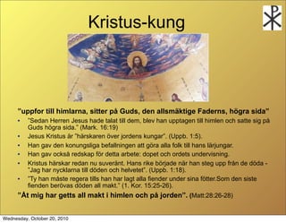 Kristus-kung



      uppfor till himlarna, sitter p? Guds, den allsm?ktige Faderns, h?gra sida
      ?   Sedan Herren Jesus hade talat till dem, blev han upptagen till himlen och satte sig p?
          Guds h?gra sida. (Mark. 16:19)
      ?   Jesus Kristus ?r h?rskaren ?ver jordens kungar. (Uppb. 1:5).
      ?   Han gav den konungsliga befallningen att g?ra alla folk till hans l?rjungar.
      ?   Han gav ocks? redskap f?r detta arbete: dopet och ordets undervisning.
      ?   Kristus h?rskar redan nu suver?nt. Hans rike b?rjade n?r han steg upp fr?n de d?da -
          Jag har nycklarna till d?den och helvetet. (Uppb. 1:18).
      ?   Ty han m?ste regera tills han har lagt alla fiender under sina f?tter.Som den siste
          fienden ber?vas d?den all makt. (1. Kor. 15:25-26).
      ?t mig har getts all makt i himlen och p? jorden. (Matt:28:26-28)


Wednesday, October 20, 2010
 