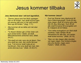 Jesus kommer tillbaka
      Jesu ?terkomst sker i ett kort ?gonblick.       N?r kommer Jesus?
      ?   Denne Jesus som har blivit upptagen        ?   Gud har f?renat Jesu ?terkomst till
          fr?n er till himlen, han skall komma igen       hans fr?lsningsuppgift. ?nda till den
          p? samma s?tt som ni har sett honom             sista dagen skall de kristna g?ra alla
          fara upp till himlen." (Apg. 1:11).             folk till Jesu l?rjungar. Gud vill att
                                                          alla skall f? lyssna till evangeliet och
      ?   Alla kommer att se detta och det sker           f? m?jlighet att bli fr?lsta
          pl?tsligt.
                                                      ?   Och detta evangelium om riket skall
      ?   Ty liksom blixten g?r ut fr?n ?ster och        predikas i hela v?rlden till ett
          syns ?nda borta i v?ster, s? skall              vittnesb?rd f?r alla folk, och sedan
          M?nniskosonens ankomst vara. (Matt.             skall slutet komma. (Matt. 24:14).
          24:27).
                                                      ?   Men om den dagen eller stunden
      ?   D? skall tv? m?n vara ute p? ?kern. Den        vet ingen n?got, inte himlens ?nglar,
          ene skall tas med, den andre l?mnas             inte ens Sonen, ingen utom
          kvar. Tv? kvinnor skall mala p? en              Fadern. (Matt. 24:36).
          handkvarn. Den ena skall tas med, den
          andra l?mnas kvar. (Matt. 24:40-41)




Wednesday, October 20, 2010
 