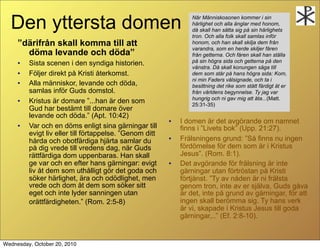 Den yttersta domen                                             N?r M?nniskosonen kommer i sin
                                                                 h?rlighet och alla ?nglar med honom,
                                                                 d? skall han s?tta sig p? sin h?rlighets
                                                                 tron. Och alla folk skall samlas inf?r
     d?rifr?n skall komma till att                              honom, och han skall skilja dem fr?n
                                                                 varandra, som en herde skiljer f?ren
       d?ma levande och d?da                                    fr?n getterna. Och f?ren skall han st?lla
     ?   Sista scenen i den syndiga historien.                   p? sin h?gra sida och getterna p? den
                                                                 v?nstra. D? skall konungen s?ga till
     ?   F?ljer direkt p? Kristi ?terkomst.                      dem som st?r p? hans h?gra sida: Kom,
                                                                 ni min Faders v?lsignade, och ta i
     ?   Alla m?nniskor, levande och d?da,                       besittning det rike som st?tt f?rdigt ?t er
         samlas inf?r Guds domstol.                              fr?n v?rldens begynnelse. Ty jag var
                                                                 hungrig och ni gav mig att ?ta...(Matt.
     ?   Kristus ?r domare ...han ?r den som                    25:31-35)
         Gud har best?mt till domare ?ver
         levande och d?da. (Apt. 10:42)
                                                         ?   I domen ?r det avg?rande om namnet
     ?   Var och en d?ms enligt sina g?rningar till          finns i Livets bok (Upp. 21:27).
         evigt liv eller till f?rtappelse. Genom ditt
         h?rda och obotf?rdiga hj?rta samlar du
                                                         ?   Fr?lsningens grund: S? finns nu ingen
         p? dig vrede till vredens dag, n?r Guds             f?rd?melse f?r dem som ?r i Kristus
         r?ttf?rdiga dom uppenbaras. Han skall               Jesus. (Rom. 8:1).
         ge var och en efter hans g?rningar: evigt       ?   Det avg?rande f?r fr?lsning ?r inte
         liv ?t dem som uth?lligt g?r det goda och           g?rningar utan f?rtr?stan p? Kristi
         s?ker h?rlighet, ?ra och od?dlighet, men            f?rtj?nst. Ty av n?den ?r ni fr?lsta
         vrede och dom ?t dem som s?ker sitt                 genom tron, inte av er sj?lva, Guds g?va
         eget och inte lyder sanningen utan                  ?r det, inte p? grund av g?rningar, f?r att
         or?ttf?rdigheten. (Rom. 2:5-8)                     ingen skall ber?mma sig. Ty hans verk
                                                             ?r vi, skapade i Kristus Jesus till goda
                                                             g?rningar,.. (Ef. 2:8-10).


Wednesday, October 20, 2010
 