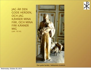 JAG ?R DEN
             GODE HERDEN,
             OCH JAG
             K?NNER MINA
             F?R, OCH MINA
             F?R K?NNER
             MIG
             (Joh. 10:14).




                              Den gode herden, Vatikanens museum

Wednesday, October 20, 2010
 