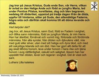 Jag tror p? Jesus Kristus, Guds ende Son, v?r Herre, vilken
         ?r avlad av den Helige Ande och f?dd av jungfru Maria, led
         under Pontius Pilatus, korsf?stes, dog och blev begraven,
         nedsteg till d?dsriket, uppstod p? tredje dagen ifr?n de d?da,
         uppfor till himlarna, sitter p? Guds, den allsm?ktige Faderns,
         h?gra sida och d?rifr?n skall komma till att d?ma levande och
         d?da.
         Vad betyder det?
         Jag tror, att Jesus Kristus, sann Gud, f?dd av Fadern i evighet,
         och tillika sann m?nniska, f?dd av jungfrun Maria, ?r min Herre.
         Han har ?terl?st, f?rv?rvat och vunnit mig, f?rlorade och f?rd?mda
         m?nniska, fr?n alla synder, fr?n d?den och dj?vulens v?ld, inte
         med guld eller silver, utan med sitt heliga och dyra blod, och med
         sitt oskyldiga lidande och sin d?d. Han har gjort allt detta f?r att
         jag skall tillh?ra honom, leva under honom i hans rike och tj?na
         honom i evig r?ttf?rdighet, oskuld och salighet, liksom han har
         uppst?tt fr?n d?den, lever och regerar i evighet. Det ?r visst och
         sant.
         Luthers Lilla katekes



Wednesday, October 20, 2010
 