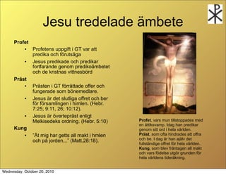 Jesu tredelade ?mbete
      Profet
           ?   Profetens uppgift i GT var att
               predika och f?ruts?ga
           ?   Jesus predikade och predikar
               fortfarande genom prediko?mbetet
               och de kristnas vittnesb?rd
      Pr?st
           ?   Pr?sten i GT f?rr?ttade offer och
               fungerade som b?nemedlare.
           ?   Jesus ?r det slutliga offret och ber
               f?r f?rsamlingen i himlen. (Hebr.
               7:25; 9:11, 26; 10:12).
           ?   Jesus ?r ?vertepr?st enligt
               Melkisedeks ordning. (Hebr. 5:10)      Profet, vars mun tillstoppades med
                                                      en ?ttiksvamp. Idag han predikar
      Kung                                            genom sitt ord i hela v?rlden.
           ?   ?t mig har getts all makt i hmlen     Pr?st, som ofta hindrades att offra
                                                      och be. I dag ?r han aj?lv det
               och p? jorden... (Matt.28:18).
                                                      fullst?ndige offret f?r hela v?rlden.
                                                      Kung, som blev fr?ntagen all makt
                                                      och vars f?delse utg?r grunden f?r
                                                      hela v?rldens tider?kning.


Wednesday, October 20, 2010
 