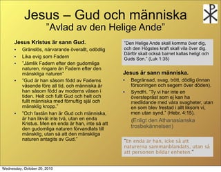 Jesus C Gud och m?nniska
                       Avlad av den Helige Ande
      Jesus Kristus ?r sann Gud.                     Den Helige Ande skall komma ?ver dig,
      ?   Gr?nsl?s, n?rvarande ?verallt, od?dlig     och den H?gstes kraft skall vila ?ver dig.
                                                     D?rf?r skall ocks? barnet kallas heligt och
      ?   Lika evig som Fadern                       Guds Son. (Luk 1:35)
      ?   J?mlik Fadern efter den gudomliga
          naturen, ringare ?n Fadern efter den
          m?nskliga naturen                         Jesus ?r sann m?nniska.
      ?   Gud ?r han s?som f?dd av Faderns          ?   Begr?nsad, svag, tr?tt, d?dlig (innan
          v?sende f?re all tid, och m?nniska ?r          f?rsoningen och segern ?ver d?den).
          han s?som f?dd av moderns v?sen i          ?   Syndfri. Ty vi har inte en
          tiden. Helt och fullt Gud och helt och         ?verstepr?st som ej kan ha
          fullt m?nniska med f?rnuftig sj?l och          medlidande med v?ra svagheter, utan
          m?nsklig kropp.                               en som blev frestad i allt liksom vi,
      ?   Och fast?n han ?r Gud och m?nniska,           men utan synd. (Hebr. 4:15).
          ?r han likv?l inte tv?, utan en enda           (Enligt den Athanasianska
          Kristus. Men en enda ?r han, inte s? att
          den gudomliga naturen f?rvandlats till         trosbek?nnelsen)
          m?nsklig, utan s? att den m?nskliga
          naturen antagits av Gud.                  En enda ?r han, icke s? att
                                                     naturerna sammanblandats, utan s?
                                                     att personen bildar enheten.


Wednesday, October 20, 2010
 