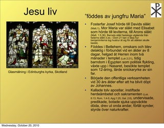 Jesu liv                        f?ddes av jungfru Maria
                                               ?   Fosterfar Josef h?rde till Davids sl?kt
                                                   (Matt.1). Mor Maria var sl?kt med Elisabet
                                                   som h?rde till leviterna, till Arons sl?kt
                                                   (Matt. 1:5,36). Barnets sl?kt fastslogs utg?ende fr?n
                                                   faderns sl?kt (t.ex. i Dom 21 kan vi l?sa hur
                                                   benjaminiterna tog hustrur ?t sig f?r att sl?kten skulle
                                                   best?).
                                               ?   F?ddes i Betlehem, omskars och blev
                                                   delaktig i f?rbundet vid en ?lder av 8
                                                   dagar, helgad ?t Herren inom tv?
                                                   m?nader i templet (Luk 2:21), tidig
                                                   barndom i Egypten som politisk flykting,
                                                   v?xte upp i Nasaret, bes?kte templet
                                                   som 12-?ring, l?rde snickaryrke av sin
    Glasm?lning i Edinburghs kyrka, Skotland
                                                   far.
                                               ?   B?rjade den offentliga verksamheten
                                                   vid 30 ?rs ?lder efter att ha blivit d?pt
                                                   av Johannes.
                                               ?   Kallade tolv apostlar, instiftade
                                                   herde?mbetet och sakramenten (Luk.
                                                   6:13; Rom. 1:4-5, Apg:1:25, Gal. 2:8), undervisade,
                                                   predikade, botade sjuka uppv?ckte
                                                   d?da, drev ut onda andar, f?rl?t synder,
                                                   styrde ?ver naturkrafter.



Wednesday, October 20, 2010
 