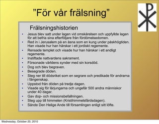 F?r v?r fr?lsning
                    Fr?lsningshistorien
               ?   Jesus blev satt under lagen vid omsk?relsen och uppfyllde lagen
                   f?r att befria sina efterf?ljare fr?n f?rd?melsedomen.
               ?   Red in i Jerusalem p? en ?sna som en kung under p?skh?gtiden.
                   Han visade hur han h?rskar i ett jordiskt regemente.
               ?   Rensade templet och visade hur han h?rskar i ett andligt
                   regemente.
               ?   Instiftade nattvardens sakrament.
               ?   F?rsonade v?rldens synder med sin korsd?d.
               ?   Dog och blev begraven.
               ?   Besegrade d?den.
               ?   Steg ner till d?dsriket som en segrare och predikade f?r andrarna
                   i f?ngenskap.
               ?   Uppstod fr?n d?den p? tredje dagen.
               ?   Visade sig f?r l?rjungarna och ungef?r 500 andra m?nniskor
                   under 40 dagar.
               ?   Gav dop- och missionsbefallningen.
               ?   Steg upp till himmelen (Kristihimmelsf?rdsdagen).
               ?   S?nde Den Helige Ande till f?rsamlingen enligt sitt l?fte.



Wednesday, October 20, 2010
 