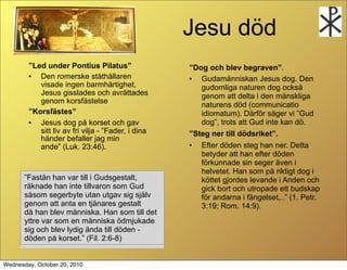 Jesu d?d
        Led under Pontius Pilatus                 Dog och blev begraven.
        ?  Den romerske st?th?llaren                ?  Gudam?nniskan Jesus dog. Den
           visade ingen barmh?rtighet,                 gudomliga naturen dog ocks?
           Jesus gisslades och avr?ttades              genom att delta i den m?nskliga
           genom korsf?stelse                          naturens d?d (communicatio
        Korsf?stes                                   idiomatum). D?rf?r s?ger vi Gud
        ?  Jesus dog p? korset och gav                 dog, trots att Gud inte kan d?.
           sitt liv av fri vilja - Fader, i dina   Steg ner till d?dsriket.
           h?nder befaller jag min
           ande (Luk. 23:46).                      ?  Efter d?den steg han ner. Detta
                                                       betyder att han efter d?den
                                                       f?rkunnade sin seger ?ven i
                                                       helvetet. Han som p? riktigt dog i
       Fast?n han var till i Gudsgestalt,             k?ttet gjordes levande i Anden och
       r?knade han inte tillvaron som Gud              gick bort och utropade ett budskap
       s?som segerbyte utan utgav sig sj?lv            f?r andarna i f?ngelset,.. (1. Petr.
       genom att anta en tj?nares gestalt              3:19; Rom. 14:9).
       d? han blev m?nniska. Han som till det
       yttre var som en m?nniska ?dmjukade
       sig och blev lydig ?nda till d?den -
       d?den p? korset. (Fil. 2:6-8)


Wednesday, October 20, 2010
 