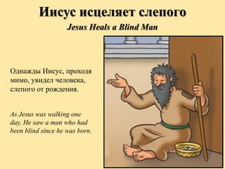 Однажды Иисус, проходя
мимо, увидел человека,
слепого от рождения.
As Jesus was walking one
day, He saw a man who had
been blind since he was born.
Иисус исцеляет слепого
Jesus Heals a Blind Man
 