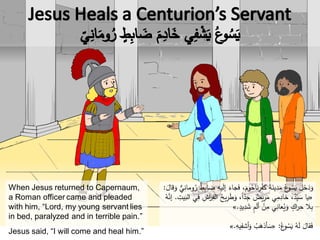 When Jesus returned to Capernaum,
a Roman officer came and pleaded
with him, “Lord, my young servant lies
in bed, paralyzed and in terrible pain.”
Jesus said, “I will come and heal him.”
َ‫ل‬‫إ‬ َ‫جاء‬َ‫ف‬ ،َ‫وم‬ُ‫ناح‬ِ‫ر‬ْ‫ف‬َ‫ك‬ َ‫ة‬َ‫ين‬ِ‫د‬َ‫م‬ ُ‫ع‬‫و‬ُ‫س‬َ‫ي‬ َ‫ل‬َ‫خ‬َ‫د‬َ‫و‬َ‫قال‬َ‫و‬ ٌّ‫ي‬ِ‫ومان‬ُ‫ر‬ ٌ‫ط‬ِ‫ب‬‫ضا‬ ِ‫يه‬:
«ِ‫الف‬ ُ‫يح‬ِ‫ر‬َ‫ط‬َ‫و‬ ،ً‫ا‬ّ‫د‬ِ‫ج‬ ٌ‫يض‬ِ‫ر‬َ‫م‬ ‫ي‬ِ‫م‬ِ‫خاد‬ ،ُ‫د‬ِّ‫ي‬ َ‫س‬ ‫يا‬ِ‫يت‬َ‫الب‬ ‫ي‬ِ‫ف‬ ِ‫اش‬‫ر‬.ُ‫ه‬َّ‫إن‬
ٍ‫يد‬ِ‫د‬ َ‫ش‬ ٍ‫م‬َ‫ل‬‫أ‬ ْ‫ن‬ِ‫م‬ ‫ي‬ِ‫عان‬ُ‫ي‬َ‫و‬ ٍ‫اك‬‫ر‬ِ‫ح‬ ‫ال‬ِ‫ب‬.»
ُ‫ع‬‫و‬ُ‫س‬َ‫ي‬ ُ‫ه‬َ‫ل‬ َ‫قال‬َ‫ف‬:«ِ‫يه‬ِ‫أشف‬َ‫و‬ ُ‫ب‬َ‫أذه‬ َ‫س‬.»
 
