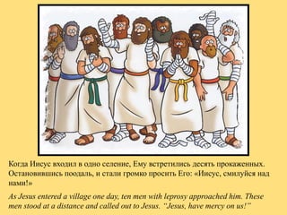 Когда Иисус входил в одно селение, Ему встретились десять прокаженных.
Остановившись поодаль, и стали громко просить Его: ...