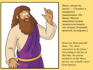 Иисус, увидев их,
сказал: — Ступайте и
покажитесь
священникам. (По
Закону Моисея
священник должен
засвидетельствовать,
что человек, болевший
проказой, выздоровел.)

Jesus saw them and told
them, “Go, show
yourselves to the priest.”
(According to the law at
that time, the priests
needed to certify that a
person was actually cured
from leprosy).

 