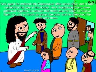 And again he entered into Capernaum after some days; and it was
  noised that he was in the house. And straightway many were
 gathered together, insomuch that there was no room to receive
 them, no, not so much as about the door: and he preached the
                         word unto them.




               Mark 2:1-2 KJV
 
