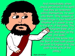 And immediately when
       Jesus perceived in his spirit
           that they so reasoned
         within themselves, he said
         unto them, Why reason ye
       these things in your hearts?
         Whether is it easier to say
       to the sick of the palsy, Thy
        sins be forgiven thee; or to
         say, Arise, and take up thy
               bed, and walk?
         But that ye may know that
        the Son of man hath power
       on earth to forgive sins, (he
           saith to the sick of the
                   palsy,)
Mark 2:8-10 KJV
 