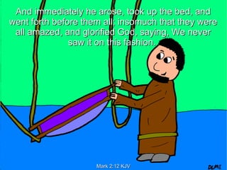 And immediately he arose, took up the bed, and
went forth before them all; insomuch that they were
 all amazed, and glorified God, saying, We never
               saw it on this fashion.




                     Mark 2:12 KJV
 