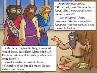 »Meister«, fragten die Jünger, »wer ist
schuld daran, dass dieser Mann blind ist?
Hat er selbst Schuld auf sich geladen oder
seine Eltern?«
»Weder noch«, antwortete Jesus.
»Vielmehr soll an ihm die Macht Gottes
sichtbar werden. «
Jesus' disciples asked,
“Master, why was this man born
blind? Was it because he or his
parents sinned?”
“No, it wasn't!” Jesus
answered. “But because of his
blindness, you will see God work
a miracle for him.”
 