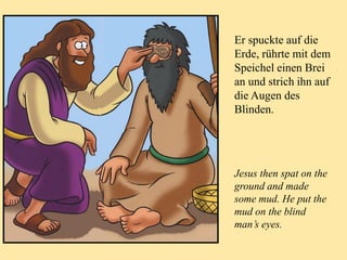 Er spuckte auf die
Erde, rührte mit dem
Speichel einen Brei
an und strich ihn auf
die Augen des
Blinden.
Jesus then spat on the
ground and made
some mud. He put the
mud on the blind
man’s eyes.
 