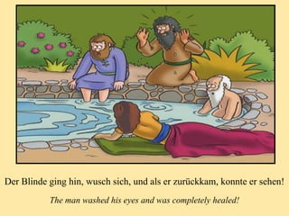 Der Blinde ging hin, wusch sich, und als er zurückkam, konnte er sehen!
The man washed his eyes and was completely healed!
 
