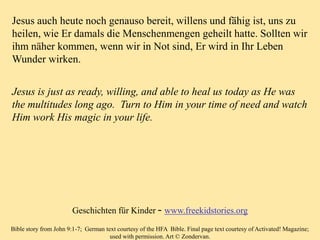 Jesus is just as ready, willing, and able to heal us today as He was
the multitudes long ago. Turn to Him in your time of need and watch
Him work His magic in your life.
Bible story from John 9:1-7; German text courtesy of the HFA Bible. Final page text courtesy of Activated! Magazine;
used with permission. Art © Zondervan.
Jesus auch heute noch genauso bereit, willens und fähig ist, uns zu
heilen, wie Er damals die Menschenmengen geheilt hatte. Sollten wir
ihm näher kommen, wenn wir in Not sind, Er wird in Ihr Leben
Wunder wirken.
Geschichten für Kinder – www.freekidstories.org
 