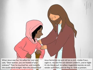 When Jesus saw her, he called her over and
said, “Dear woman, you are healed of your
sickness!” Then he touched her, and instantly
she could stand straight. How she praised God!
Jesus bemerkte sie und rief sie zu sich. »Liebe Frau«,
sagte er, »du bist frei von deinem Leiden!«, und er legte
ihr die Hände auf. Im selben Augenblick konnte sie sich
wieder aufrichten, und sie fing an, Gott zu preisen.
 