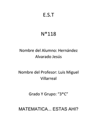 E.S.T


           N*118

Nombre del Alumno: Hernández
       Alvarado Jesús


Nombre del Profesor: Luis Miguel
           Villarreal


     Grado Y Grupo: “3*C”


MATEMATICA... ESTAS AHI?
 