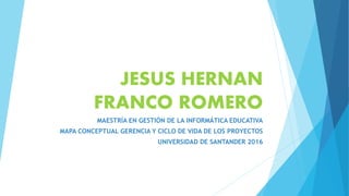 JESUS HERNAN
FRANCO ROMERO
MAESTRÍA EN GESTIÓN DE LA INFORMÁTICA EDUCATIVA
MAPA CONCEPTUAL GERENCIA Y CICLO DE VIDA DE LOS PROYECTOS
UNIVERSIDAD DE SANTANDER 2016
 
