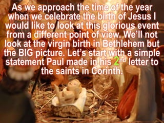As we approach the time of the year when we celebrate the birth of Jesus I would like to look at this glorious event from a different point of view. We’ll not look at the virgin birth in Bethlehem but the BIG picture. Let’s start with a simple statement Paul made in his 2nd letter to the saints in Corinth. 