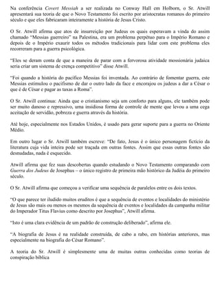 Na conferência Covert Messiah a ser realizada no Conway Hall em Holborn, o Sr. Atwill
apresentará sua teoria de que o Novo Testamento foi escrito por aristocratas romanos do primeiro
século e que eles fabricaram inteiramente a história de Jesus Cristo.
O Sr. Atwill afirma que atos de insurreição por Judeus os quais esperavam a vinda do assim
chamado “Messias guerreiro” na Palestina, era um problema perpétuo para o Império Romano e
depois de o Império exaurir todos os métodos tradicionais para lidar com este problema eles
recorreram para a guerra psicológica.
“Eles se deram conta de que a maneira de parar com a fervorosa atividade mossionária judaica
seria criar um sistema de crença competitivo” disse Atwill.
“Foi quando a história do pacífico Messias foi inventada. Ao contrário de fomentar guerra, este
Messias estimulou o pacifismo de dar o outro lado da face e encorajou os judeus a dar a César o
que é de César e pagar as taxas a Roma”.
O Sr. Atwill continua: Ainda que o cristianismo seja um conforto para alguns, ele também pode
ser muito danoso e repressivo, uma insidiosa forma de controle de mente que levou a uma cega
aceitação de servidão, pobreza e guerra através da história.
Até hoje, especialmente nos Estados Unidos, é usado para gerar suporte para a guerra no Oriente
Médio.
Em outro lugar o Sr. Atwill também escreve: “De fato, Jesus é o único personagem fictício da
literatura cuja vida inteira pode ser traçada em outras fontes. Assim que essas outras fontes são
desnudadas, nada é esquecido.
Atwill afirma que fez suas descobertas quando estudando o Novo Testamento comparando com
Guerra dos Judeus de Josephus – o único registro de primeira mão histórico da Judéia do primeiro
século.
O Sr. Atwill afirma que começou a verificar uma sequência de paralelos entre os dois textos.
“O que parece ter iludido muitos eruditos é que a sequência de eventos e localidades do ministério
de Jesus são mais ou menos os mesmos da sequência de eventos e localidades da campanha militar
do Imperador Titus Flavius como descrito por Josephus”, Atwill afirma.
“Isto é uma clara evidência de um padrão de construção deliberado”, afirma ele.
“A biografia de Jesus é na realidade construída, de cabo a rabo, em histórias anteriores, mas
especialmente na biografia do César Romano”.
A teoria do Sr. Atwill é simplesmente uma de muitas outras conhecidas como teorias de
conspiração bíblica

 