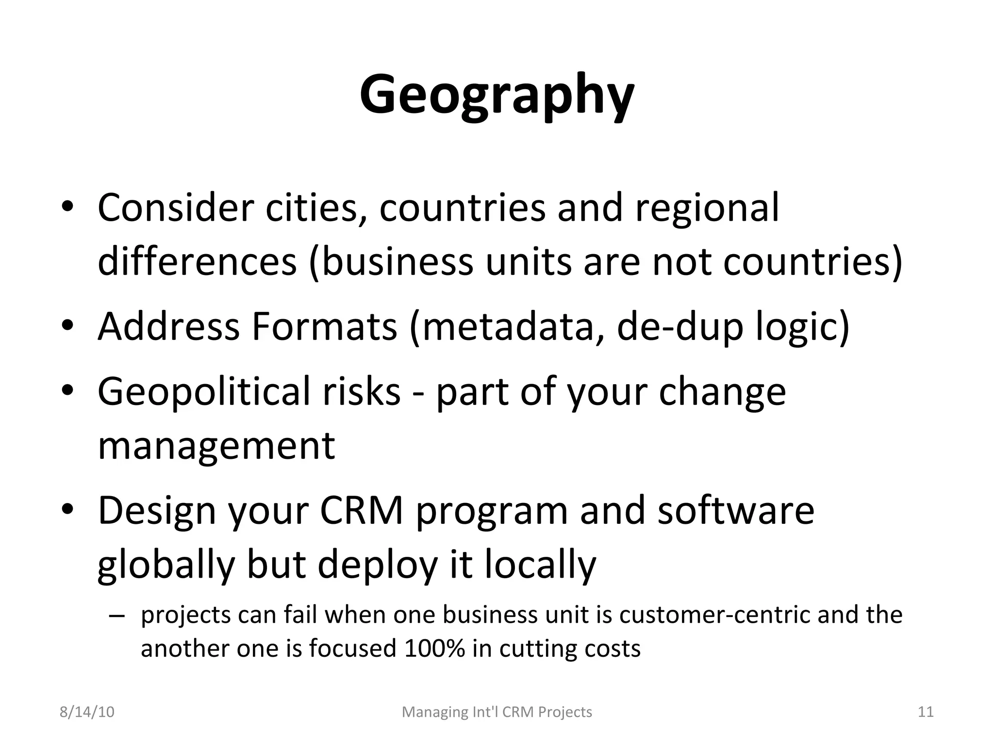 Geography Consider cities, countries and regional differences (business units are not countries) Address Formats (metadata, de-dup logic) Geopolitical risks - part of your change management Design your CRM program and software globally but deploy it locally projects can fail when one business unit is customer-centric and the another one is focused 100% in cutting costs 8/14/10 Managing Int'l CRM Projects 