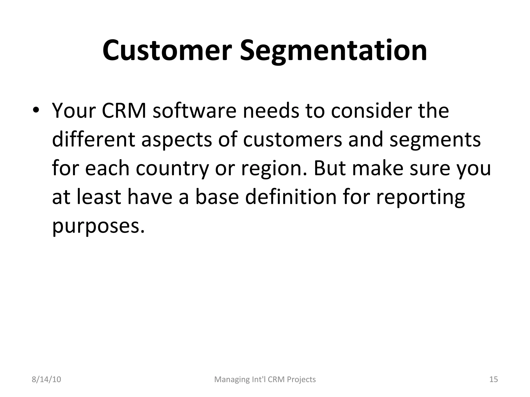 Customer Segmentation Your CRM software needs to consider the different aspects of customers and segments for each country or region. But make sure you at least have a base definition for reporting purposes. 8/14/10 Managing Int'l CRM Projects 