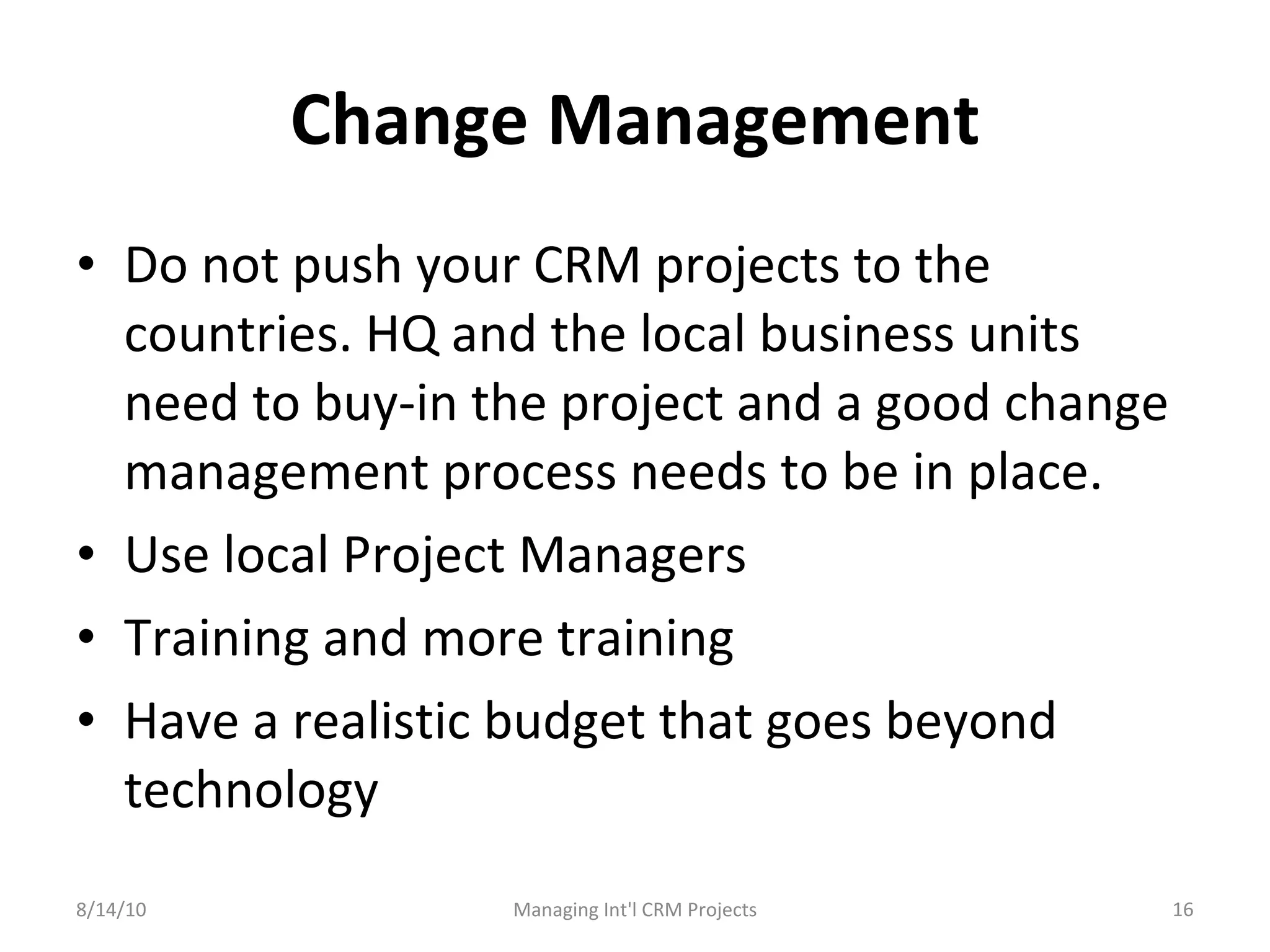 Change Management Do not push your CRM projects to the countries. HQ and the local business units need to buy-in the project and a good change management process needs to be in place. Use local Project Managers Training and more training Have a realistic budget that goes beyond technology 8/14/10 Managing Int'l CRM Projects 