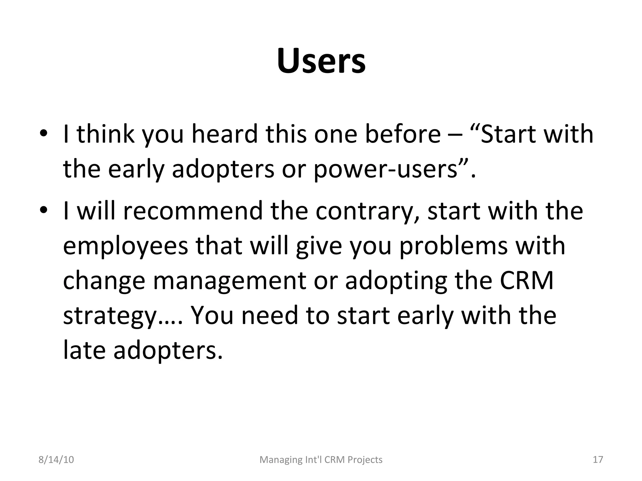 Users I think you heard this one before – “Start with the early adopters or power-users”.  I will recommend the contrary, start with the employees that will give you problems with change management or adopting the CRM strategy…. You need to start early with the late adopters. 8/14/10 Managing Int'l CRM Projects 