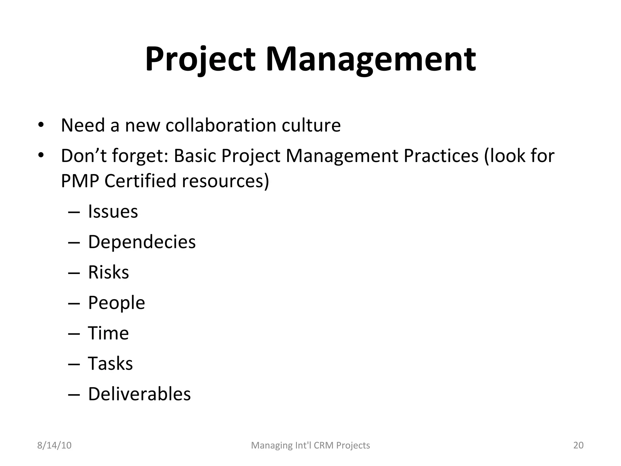 Project Management Need a new collaboration culture Don’t forget: Basic Project Management Practices (look for PMP Certified resources) Issues Dependecies Risks People Time Tasks Deliverables 8/14/10 Managing Int'l CRM Projects 