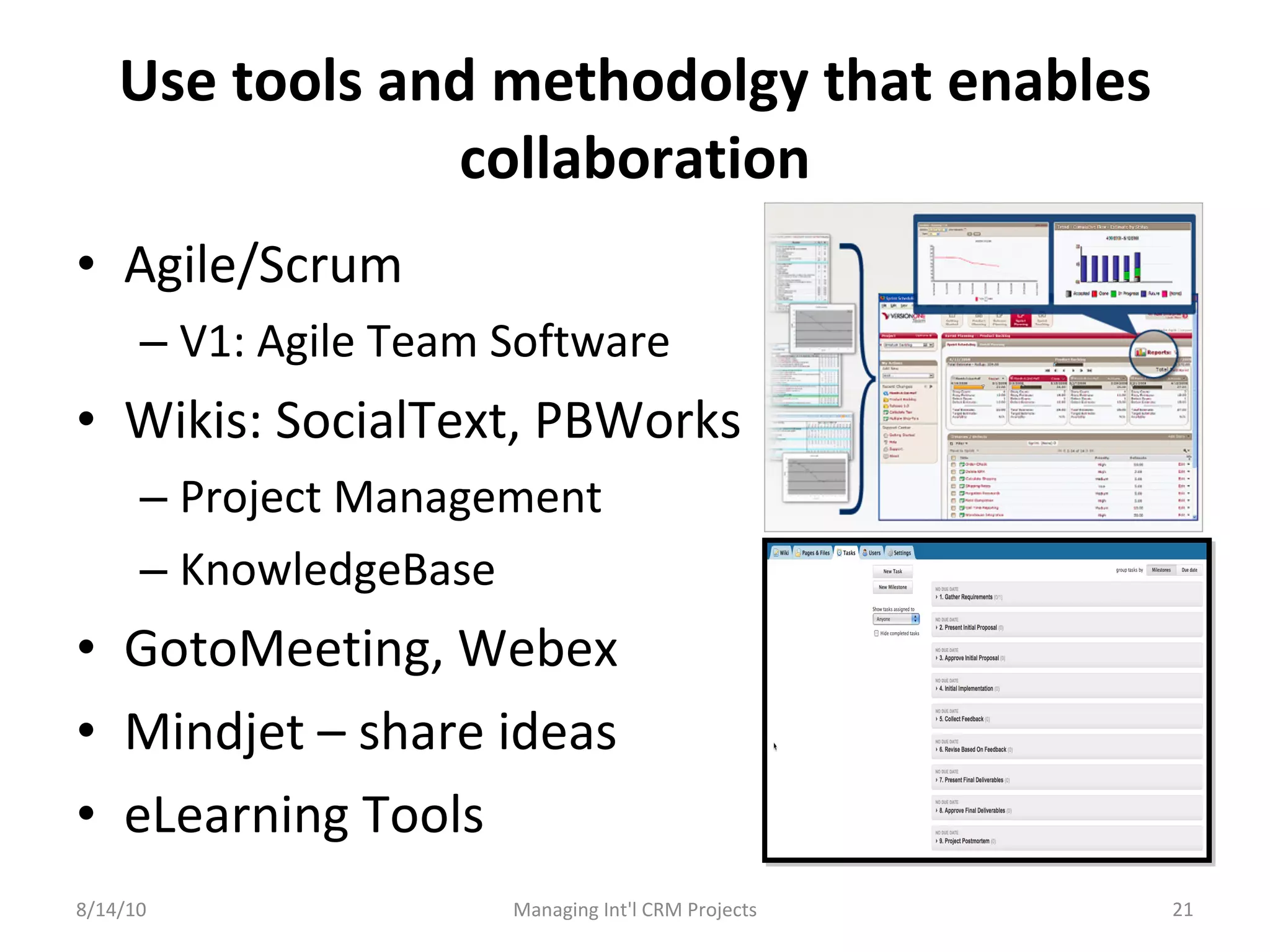Use tools and methodolgy that enables collaboration Agile/Scrum V1: Agile Team Software Wikis: SocialText, PBWorks Project Management KnowledgeBase GotoMeeting, Webex Mindjet – share ideas eLearning Tools 8/14/10 Managing Int'l CRM Projects 