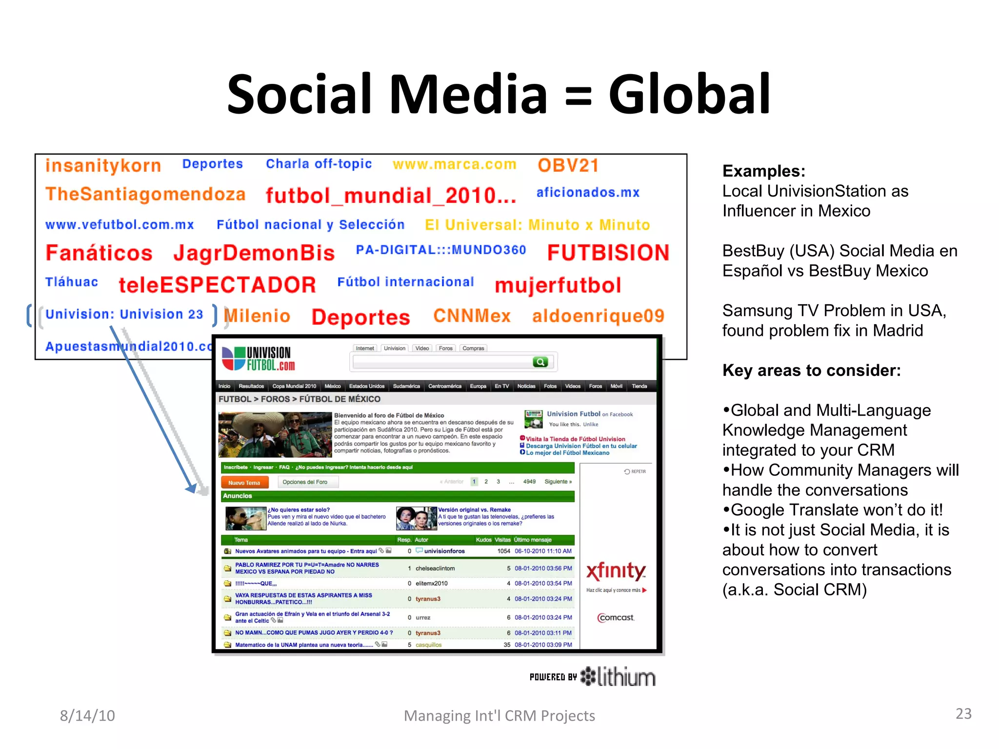 Social Media = Global 8/14/10 Managing Int'l CRM Projects Examples: Local UnivisionStation as Influencer in Mexico BestBuy (USA) Social Media en Español vs BestBuy Mexico Samsung TV Problem in USA, found problem fix in Madrid Key areas to consider: Global and Multi-Language Knowledge Management integrated to your CRM How Community Managers will handle the conversations Google Translate won’t do it! It is not just Social Media, it is about how to convert conversations into transactions (a.k.a. Social CRM) 