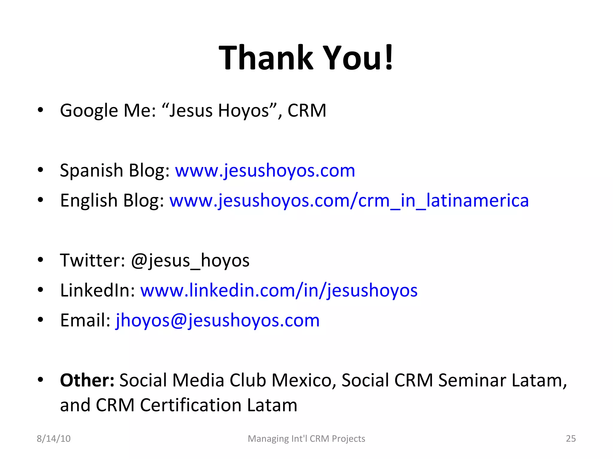 Thank You! Google Me: “Jesus Hoyos”, CRM Spanish Blog:  www.jesushoyos.com English Blog:  www.jesushoyos.com/crm_in_latinamerica   Twitter: @jesus_hoyos LinkedIn:  www.linkedin.com/in/jesushoyos   Email:  [email_address]   Other:  Social Media Club Mexico, Social CRM Seminar Latam, and CRM Certification Latam 8/14/10 Managing Int'l CRM Projects 