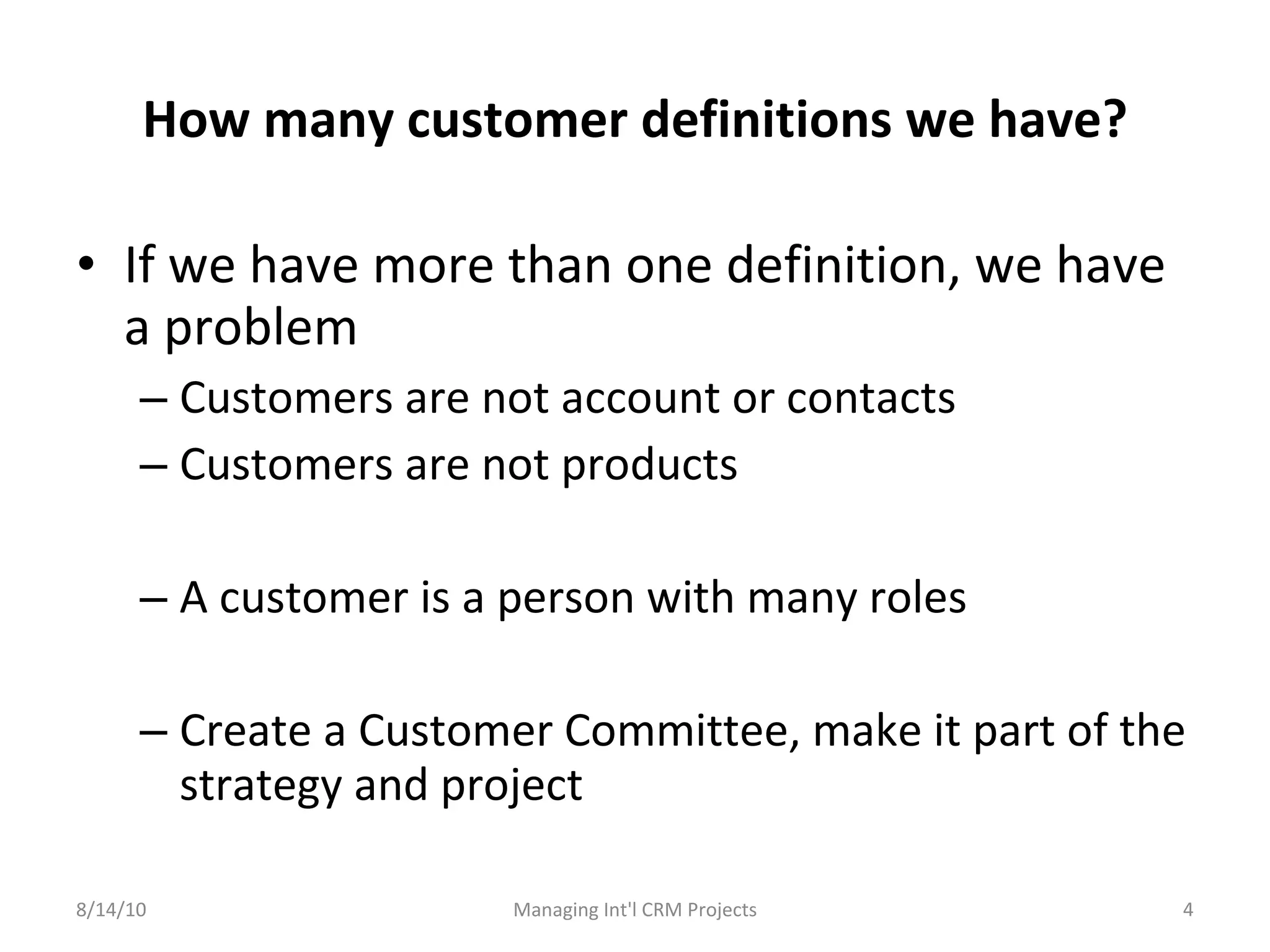 How many customer definitions we have? If we have more than one definition, we have a problem Customers are not account or contacts Customers are not products A customer is a person with many roles Create a Customer Committee, make it part of the strategy and project 8/14/10 Managing Int'l CRM Projects 