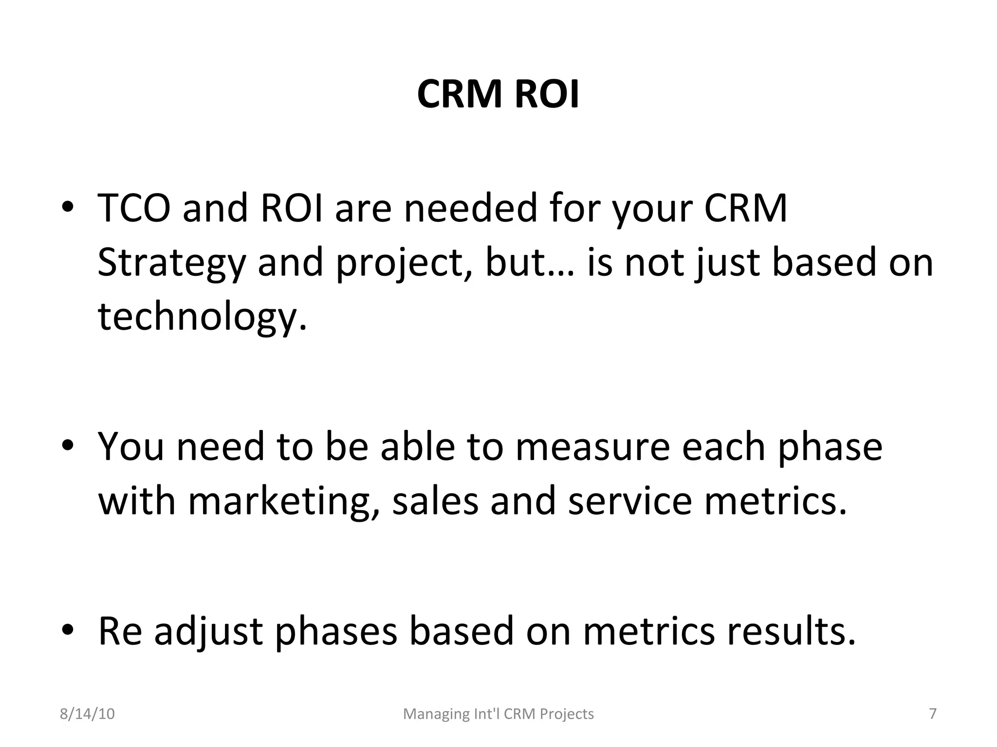 CRM ROI TCO and ROI are needed for your CRM Strategy and project, but… is not just based on technology. You need to be able to measure each phase with marketing, sales and service metrics. Re adjust phases based on metrics results. 8/14/10 Managing Int'l CRM Projects 