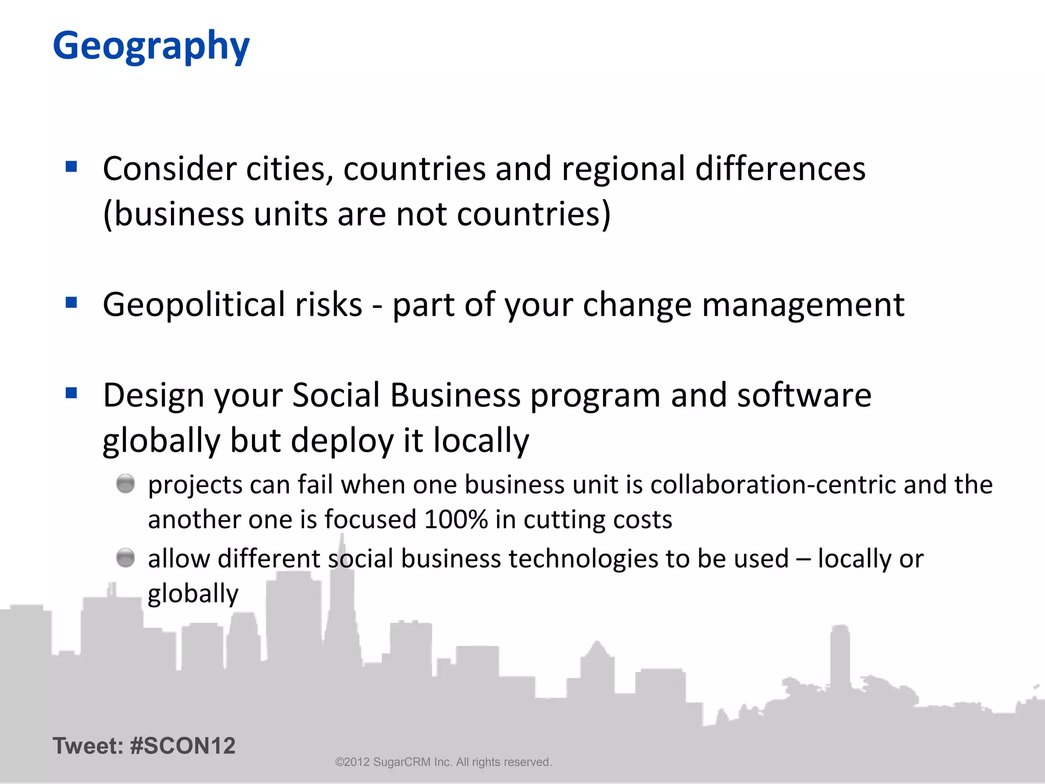 Geography

 Consider cities, countries and regional differences
  (business units are not countries)

 Geopolitical risks - part of your change management

 Design your Social Business program and software
  globally but deploy it locally
       projects can fail when one business unit is collaboration-centric and the
       another one is focused 100% in cutting costs
       allow different social business technologies to be used – locally or
       globally




Tweet: #SCON12
                       ©2012 SugarCRM Inc. All rights reserved.
 