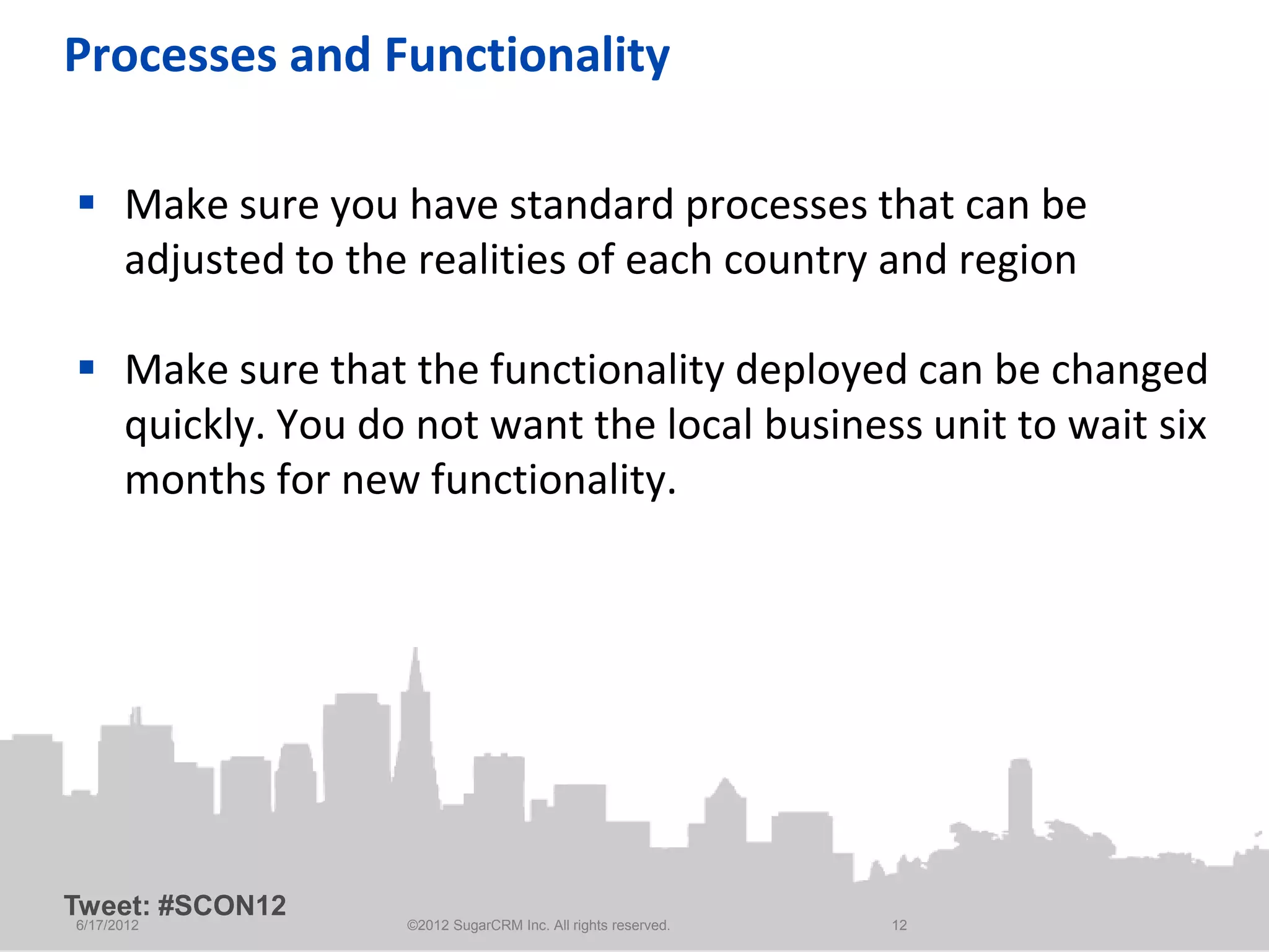 Processes and Functionality

 Make sure you have standard processes that can be
  adjusted to the realities of each country and region

 Make sure that the functionality deployed can be changed
  quickly. You do not want the local business unit to wait six
  months for new functionality.




Tweet: #SCON12
6/17/2012         ©2012 SugarCRM Inc. All rights reserved.   12
 