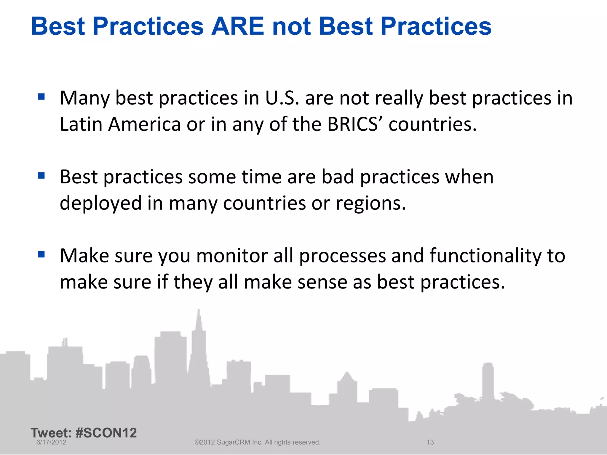 Best Practices ARE not Best Practices

 Many best practices in U.S. are not really best practices in
  Latin America or in any of the BRICS’ countries.

 Best practices some time are bad practices when
  deployed in many countries or regions.

 Make sure you monitor all processes and functionality to
  make sure if they all make sense as best practices.




Tweet: #SCON12
6/17/2012         ©2012 SugarCRM Inc. All rights reserved.   13
 